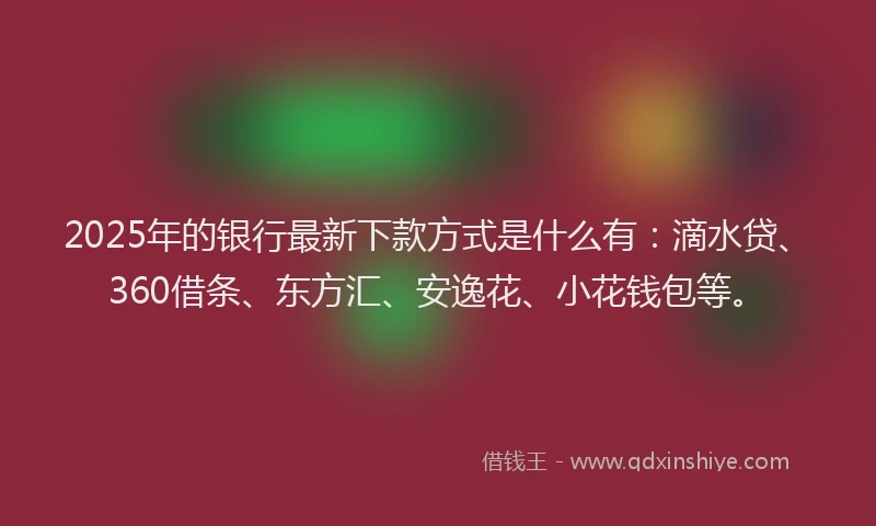 2025年的银行最新下款方式是什么有：滴水贷、360借条、东方汇、安逸花、小花钱包等。