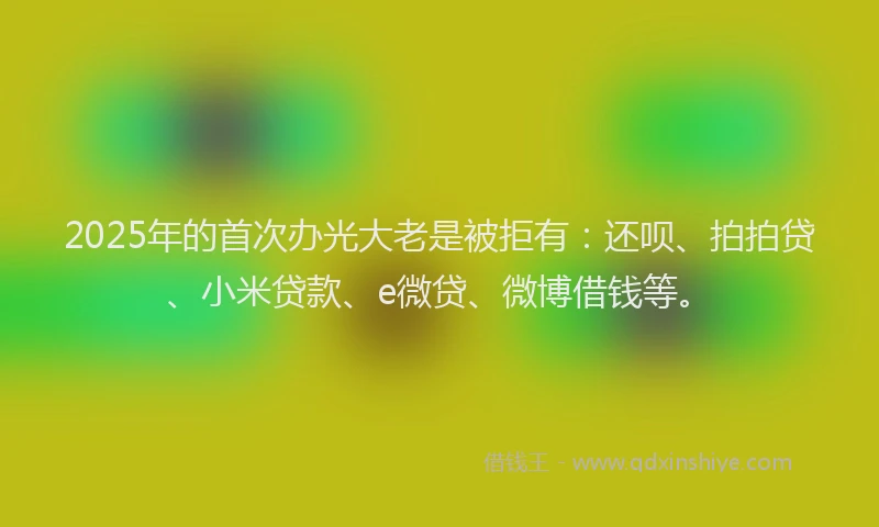 2025年的首次办光大老是被拒有：还呗、拍拍贷、小米贷款、e微贷、微博借钱等。