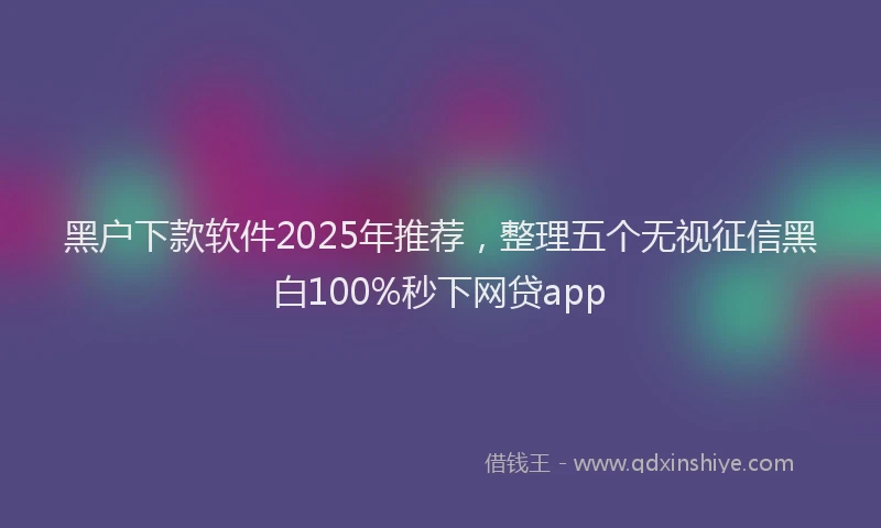 黑户下款软件2025年推荐，整理五个无视征信黑白100%秒下网贷app