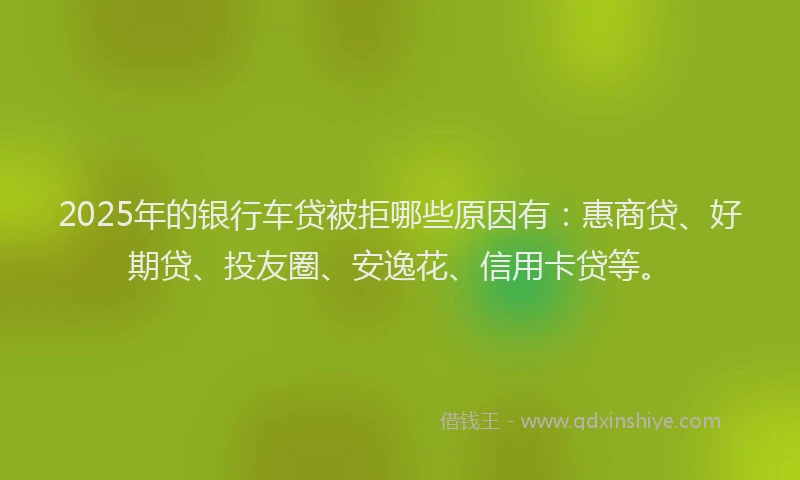 2025年的银行车贷被拒哪些原因有：惠商贷、好期贷、投友圈、安逸花、信用卡贷等。