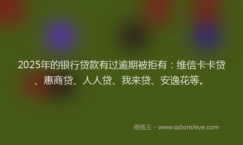 2025年的银行贷款有过逾期被拒有：维信卡卡贷、惠商贷、人人贷、我来贷、安逸花等。