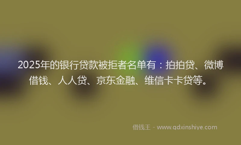 2025年的银行贷款被拒者名单有：拍拍贷、微博借钱、人人贷、京东金融、维信卡卡贷等。