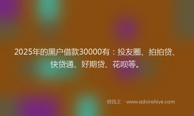 2025年的黑户借款30000有：投友圈、拍拍贷、快贷通、好期贷、花呗等。