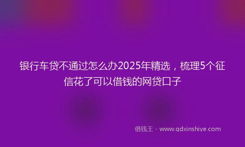 银行车贷不通过怎么办2025年精选，梳理5个征信花了可以借钱的网贷口子