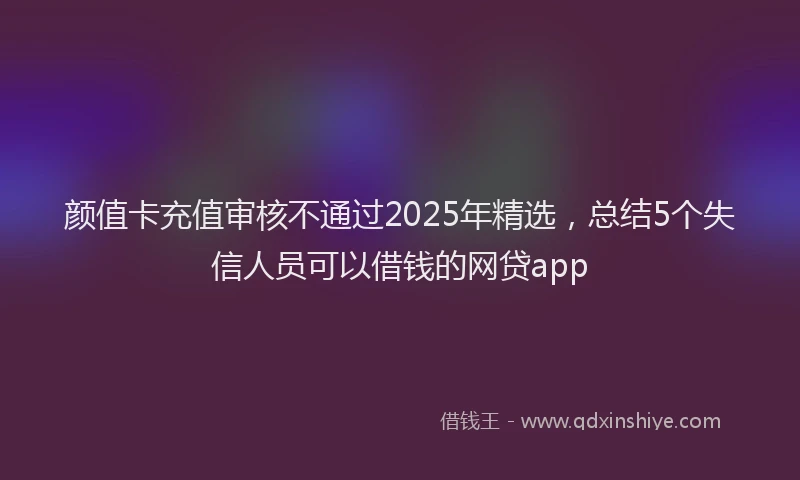 颜值卡充值审核不通过2025年精选，总结5个失信人员可以借钱的网贷app