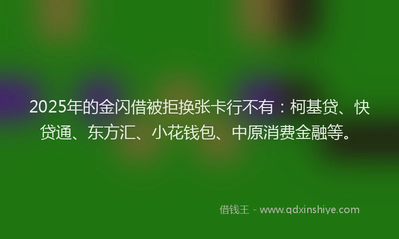 2025年的金闪借被拒换张卡行不有：柯基贷、快贷通、东方汇、小花钱包、中原消费金融等。