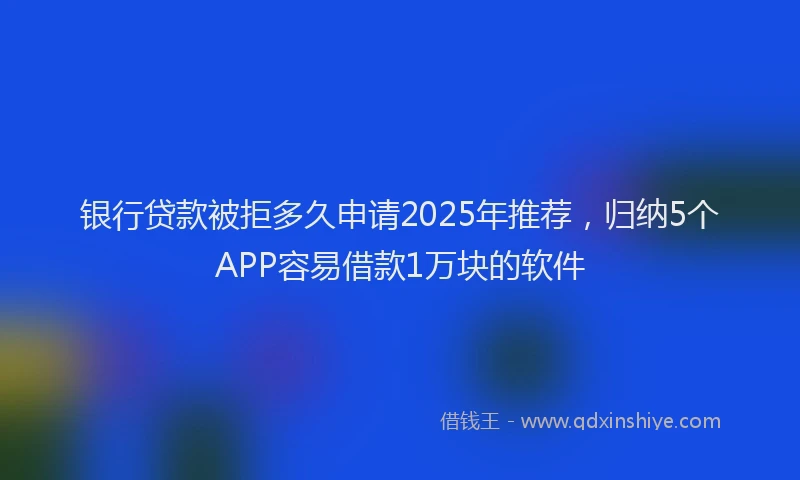 银行贷款被拒多久申请2025年推荐，归纳5个APP容易借款1万块的软件