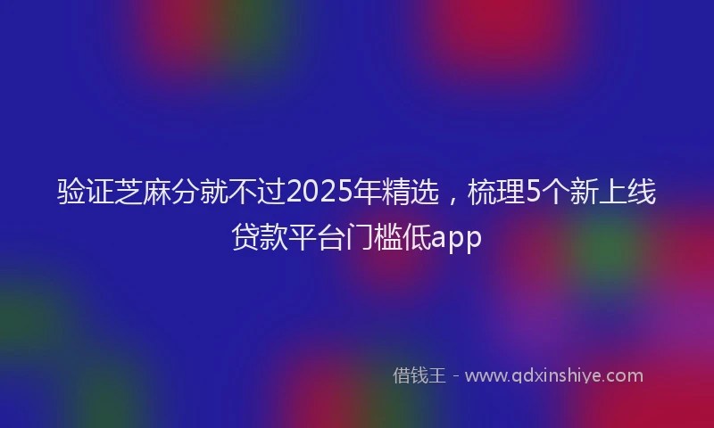 验证芝麻分就不过2025年精选，梳理5个新上线贷款平台门槛低app