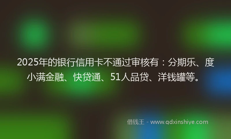 2025年的银行信用卡不通过审核有：分期乐、度小满金融、快贷通、51人品贷、洋钱罐等。