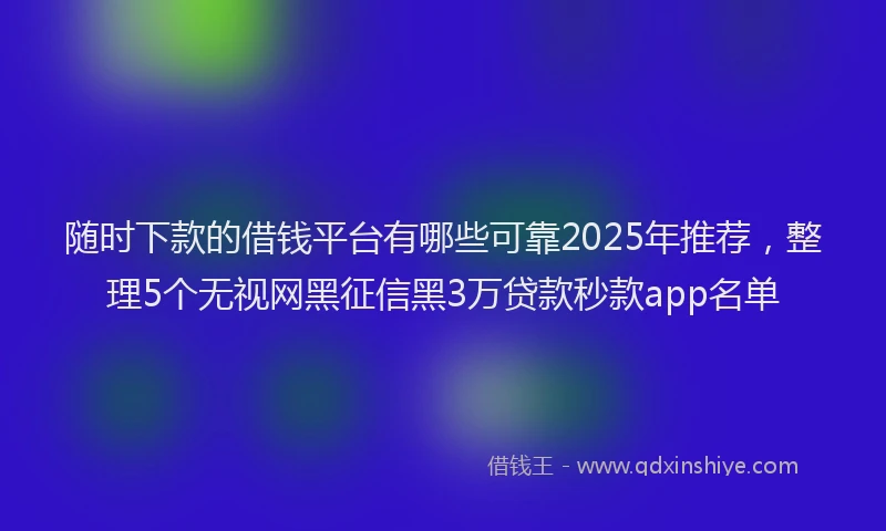 随时下款的借钱平台有哪些可靠2025年推荐，整理5个无视网黑征信黑3万贷款秒款app名单