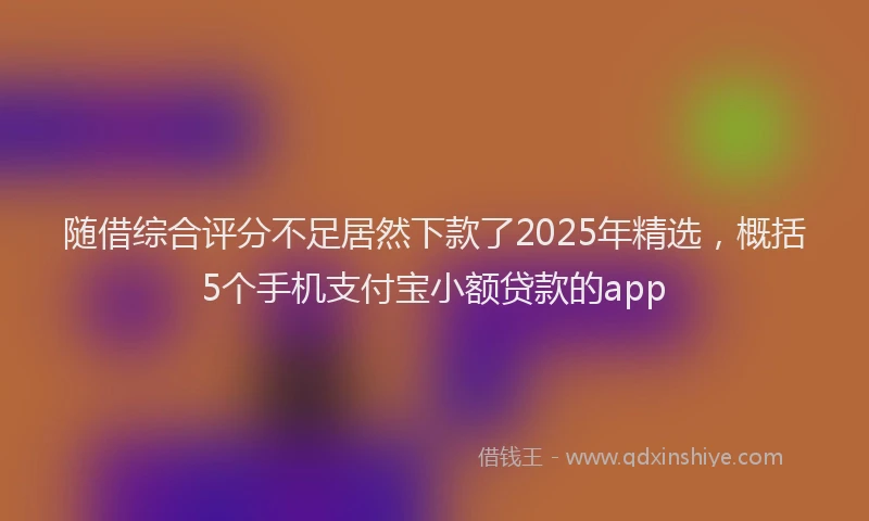 随借综合评分不足居然下款了2025年精选，概括5个手机支付宝小额贷款的app