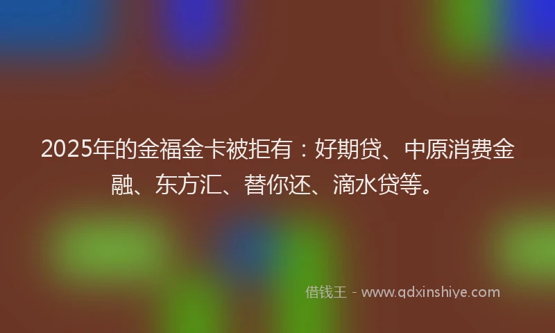 2025年的金福金卡被拒有：好期贷、中原消费金融、东方汇、替你还、滴水贷等。