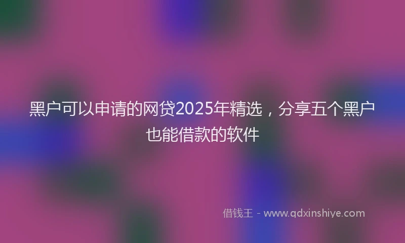 黑户可以申请的网贷2025年精选，分享五个黑户也能借款的软件