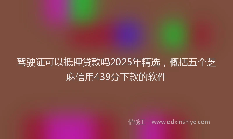 驾驶证可以抵押贷款吗2025年精选，概括五个芝麻信用439分下款的软件