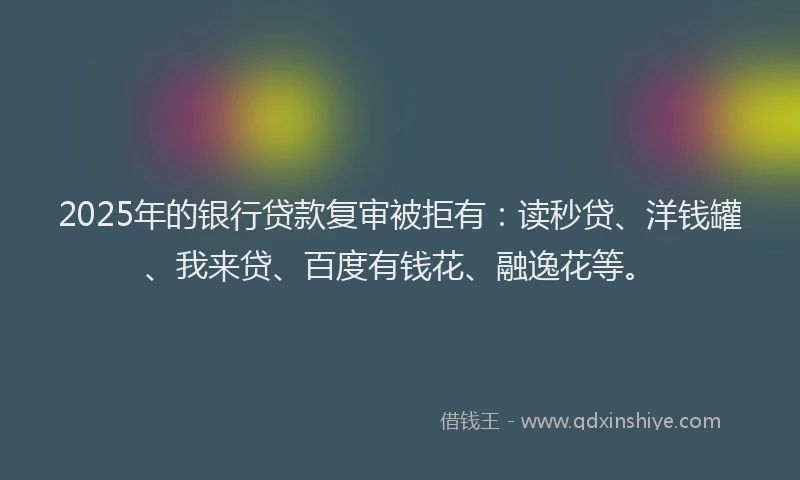 2025年的银行贷款复审被拒有：读秒贷、洋钱罐、我来贷、百度有钱花、融逸花等。