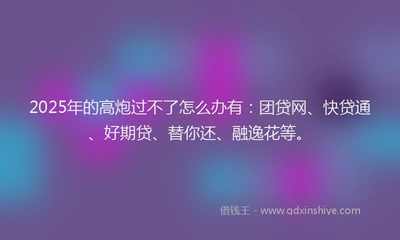 2025年的高炮过不了怎么办有：团贷网、快贷通、好期贷、替你还、融逸花等。