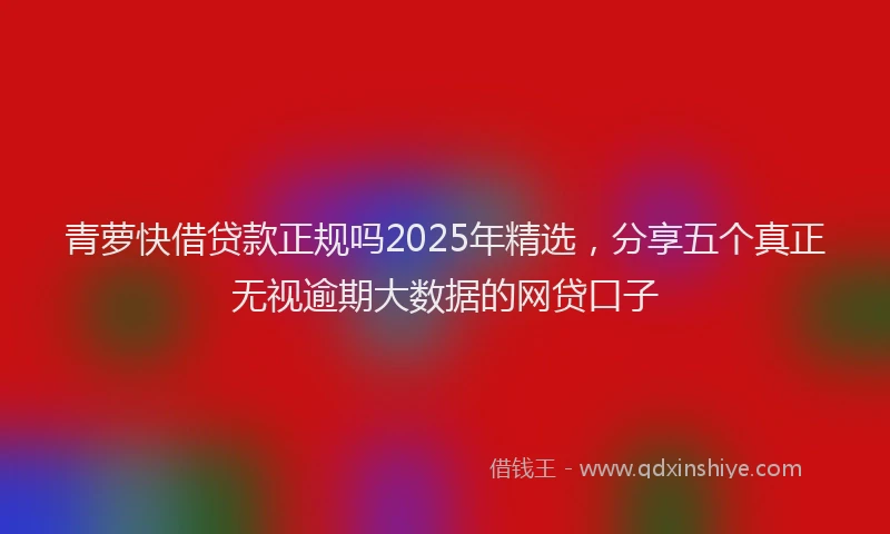 青萝快借贷款正规吗2025年精选，分享五个真正无视逾期大数据的网贷口子