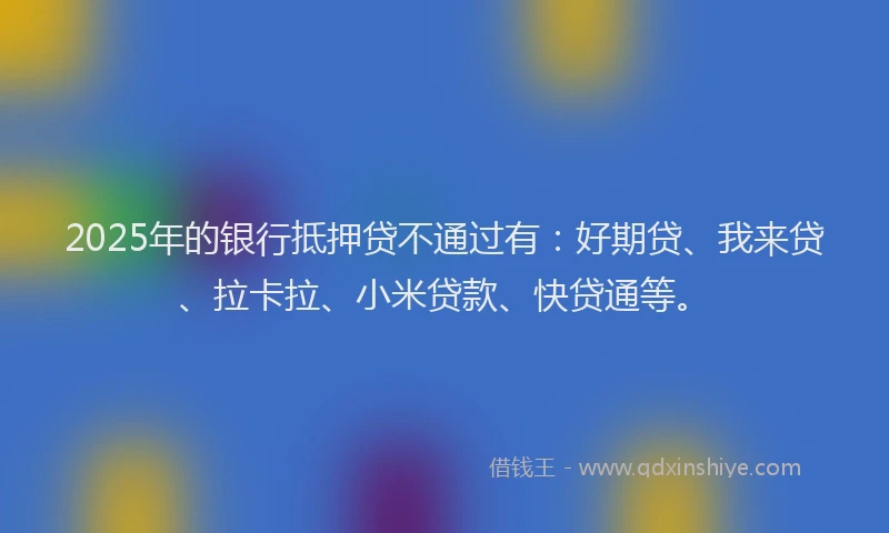 2025年的银行抵押贷不通过有：好期贷、我来贷、拉卡拉、小米贷款、快贷通等。