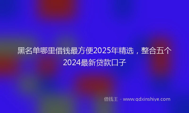 黑名单哪里借钱最方便2025年精选，整合五个2024最新贷款口子