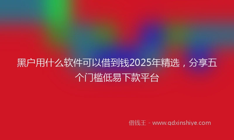 黑户用什么软件可以借到钱2025年精选，分享五个门槛低易下款平台