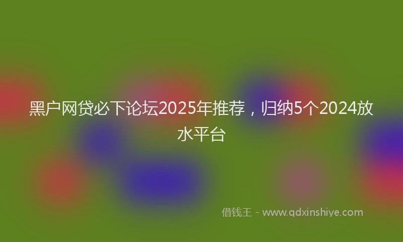 黑户网贷必下论坛2025年推荐，归纳5个2024放水平台