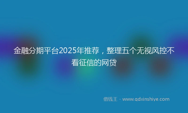 金融分期平台2025年推荐，整理五个无视风控不看征信的网贷