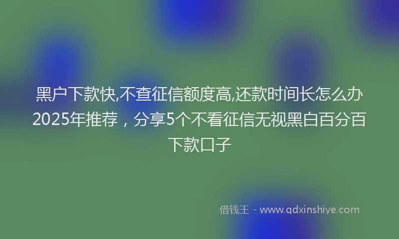 黑户下款快,不查征信额度高,还款时间长怎么办2025年推荐，分享5个不看征信无视黑白百分百下款口子