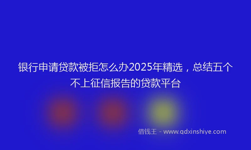 银行申请贷款被拒怎么办2025年精选，总结五个不上征信报告的贷款平台