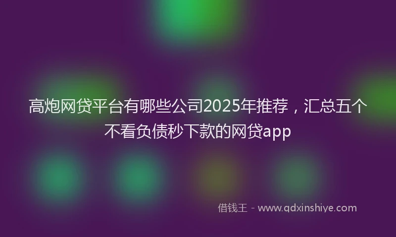 高炮网贷平台有哪些公司2025年推荐，汇总五个不看负债秒下款的网贷app