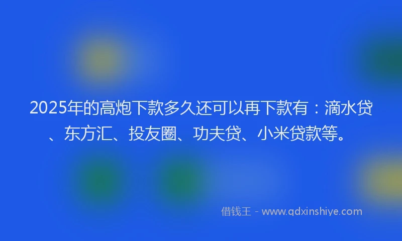 2025年的高炮下款多久还可以再下款有：滴水贷、东方汇、投友圈、功夫贷、小米贷款等。