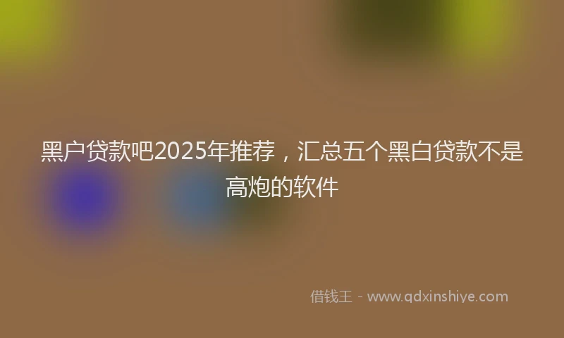 黑户贷款吧2025年推荐，汇总五个黑白贷款不是高炮的软件