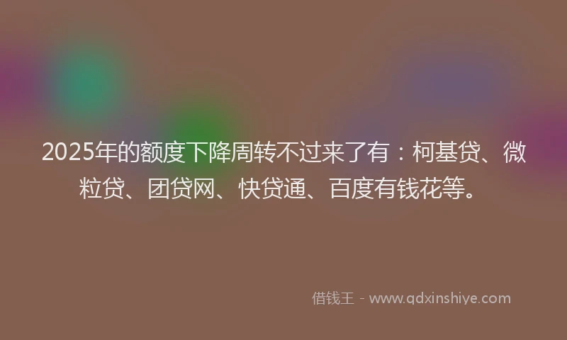 2025年的额度下降周转不过来了有：柯基贷、微粒贷、团贷网、快贷通、百度有钱花等。