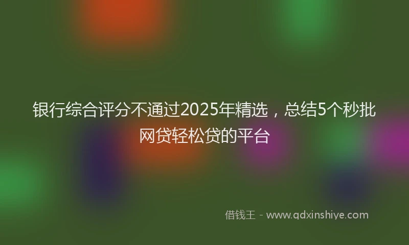 银行综合评分不通过2025年精选，总结5个秒批网贷轻松贷的平台