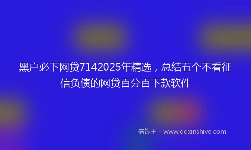 黑户必下网贷7142025年精选，总结五个不看征信负债的网贷百分百下款软件