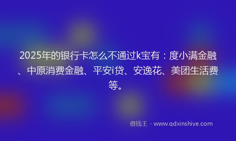 2025年的银行卡怎么不通过k宝有：度小满金融、中原消费金融、平安i贷、安逸花、美团生活费等。