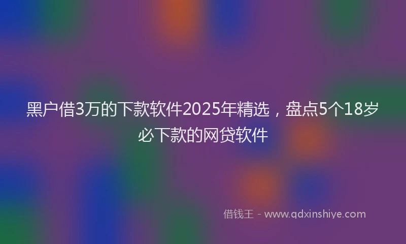 黑户借3万的下款软件2025年精选，盘点5个18岁必下款的网贷软件