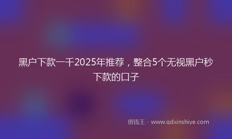 黑户下款一千2025年推荐，整合5个无视黑户秒下款的口子