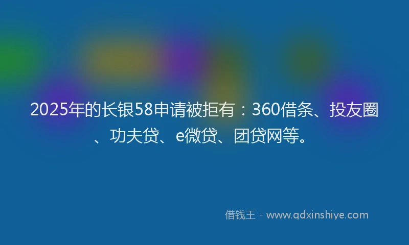 2025年的长银58申请被拒有：360借条、投友圈、功夫贷、e微贷、团贷网等。