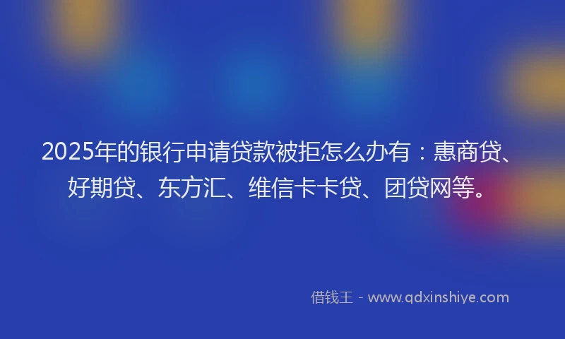 2025年的银行申请贷款被拒怎么办有：惠商贷、好期贷、东方汇、维信卡卡贷、团贷网等。