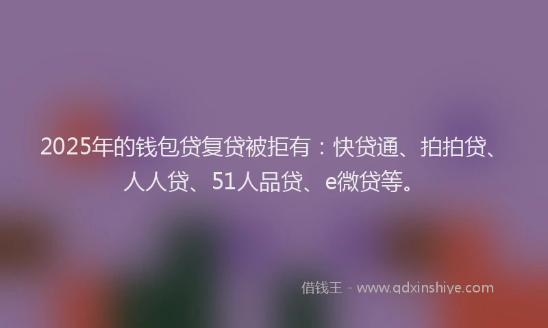 2025年的钱包贷复贷被拒有：快贷通、拍拍贷、人人贷、51人品贷、e微贷等。