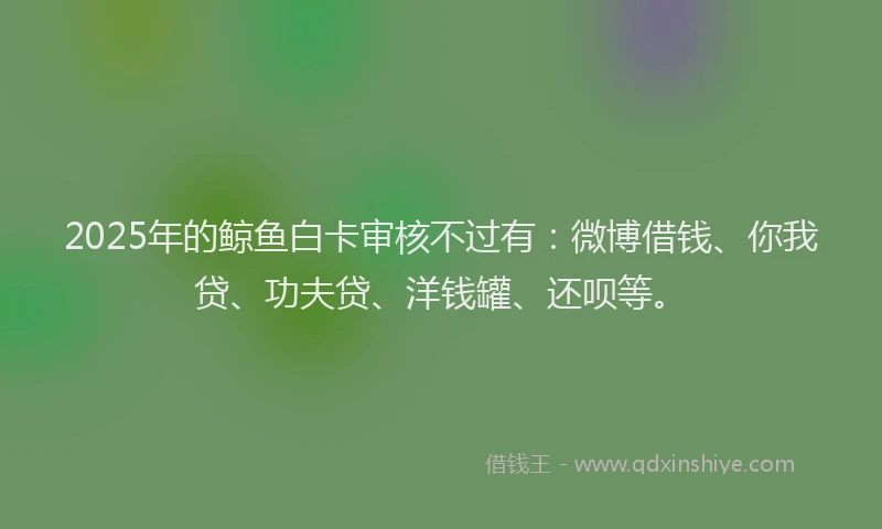 2025年的鲸鱼白卡审核不过有：微博借钱、你我贷、功夫贷、洋钱罐、还呗等。