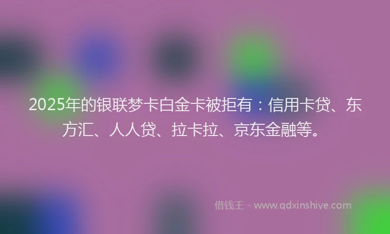 2025年的银联梦卡白金卡被拒有：信用卡贷、东方汇、人人贷、拉卡拉、京东金融等。