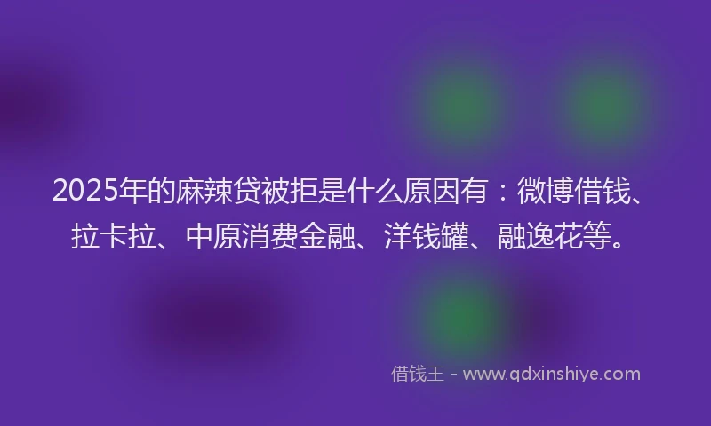 2025年的麻辣贷被拒是什么原因有：微博借钱、拉卡拉、中原消费金融、洋钱罐、融逸花等。