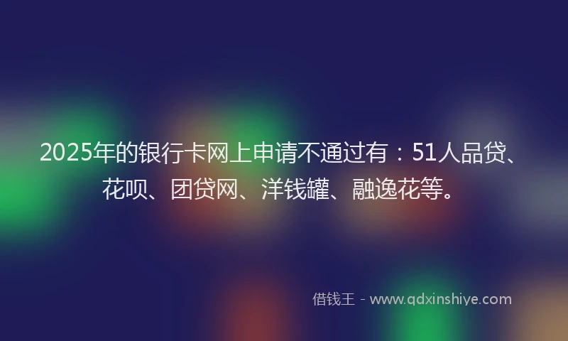 2025年的银行卡网上申请不通过有：51人品贷、花呗、团贷网、洋钱罐、融逸花等。