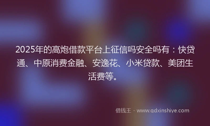 2025年的高炮借款平台上征信吗安全吗有：快贷通、中原消费金融、安逸花、小米贷款、美团生活费等。