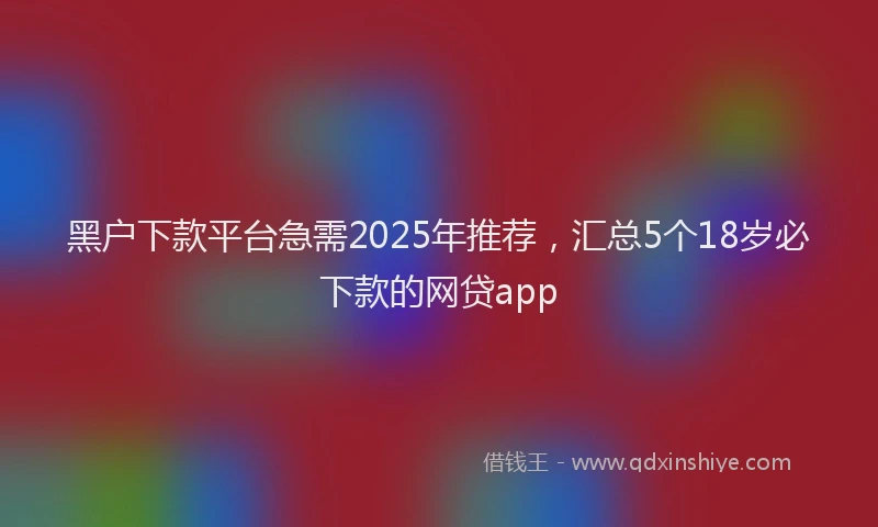 黑户下款平台急需2025年推荐，汇总5个18岁必下款的网贷app