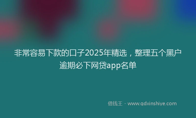 非常容易下款的口子2025年精选，整理五个黑户逾期必下网贷app名单