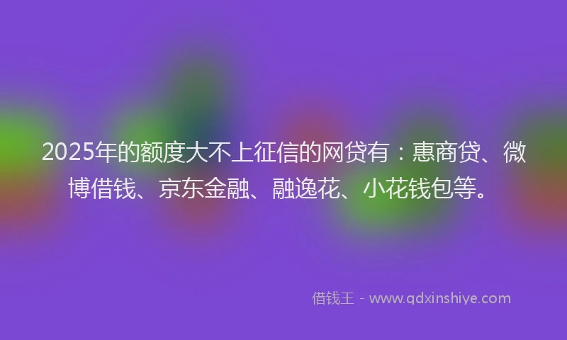 2025年的额度大不上征信的网贷有：惠商贷、微博借钱、京东金融、融逸花、小花钱包等。