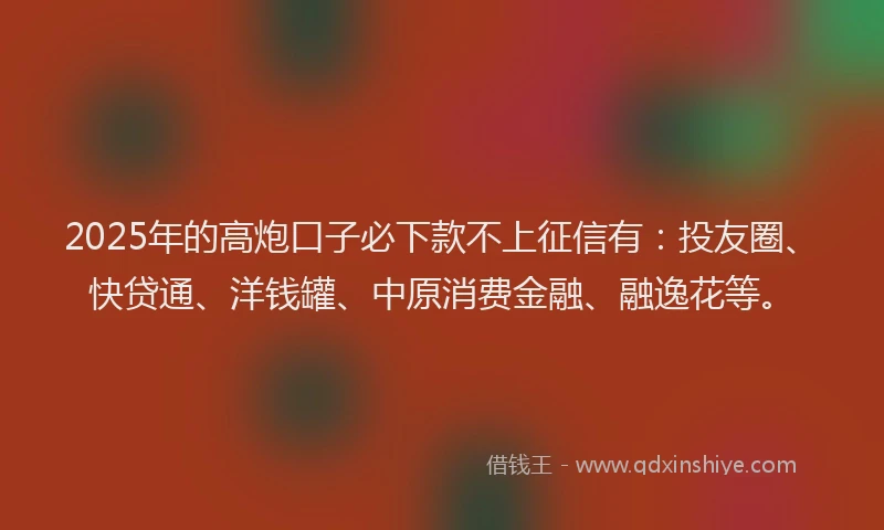 2025年的高炮口子必下款不上征信有：投友圈、快贷通、洋钱罐、中原消费金融、融逸花等。