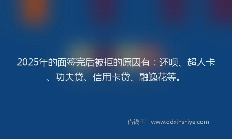 2025年的面签完后被拒的原因有：还呗、超人卡、功夫贷、信用卡贷、融逸花等。